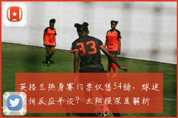 英格兰热身赛门票仅售54镑,球迷为何反应平淡?太阳报深度解析