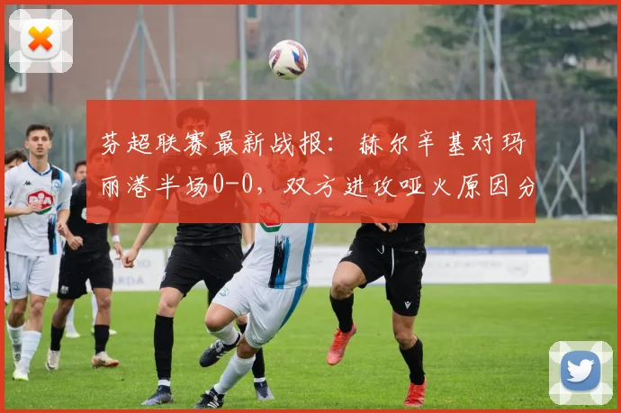 芬超联赛最新战报:赫尔辛基对玛丽港半场0-0,双方进攻哑火原因分析