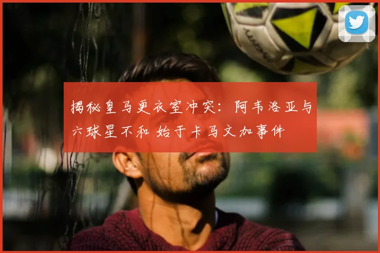 揭秘皇马更衣室冲突:阿韦洛亚与六球星不和 始于卡马文加事件