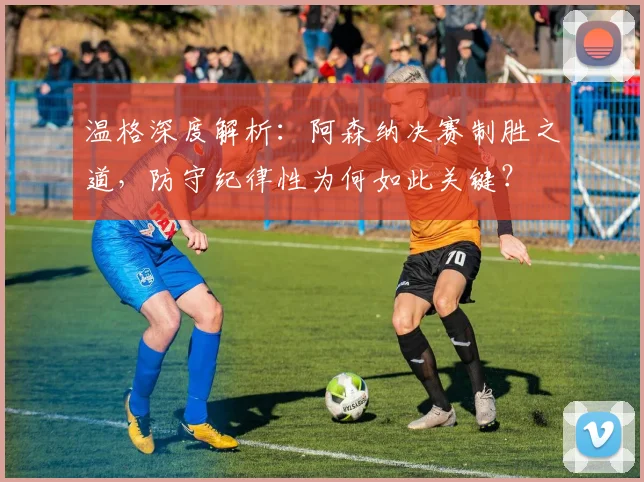 温格深度解析：阿森纳决赛制胜之道，防守纪律性为何如此关键？