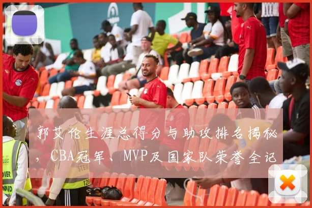 郭艾伦生涯总得分与助攻排名揭秘，CBA冠军、MVP及国家队荣誉全记录