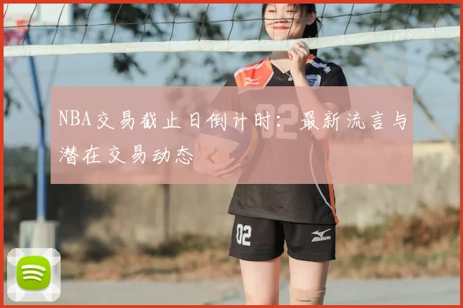 NBA交易截止日倒计时:最新流言与潜在交易动态