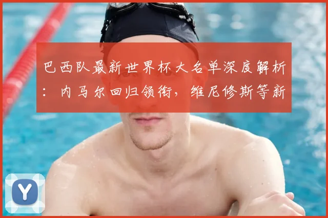巴西队最新世界杯大名单深度解析：内马尔回归领衔，维尼修斯等新星如何助力桑巴军团？
