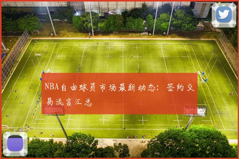 NBA自由球员市场最新动态：签约交易流言汇总